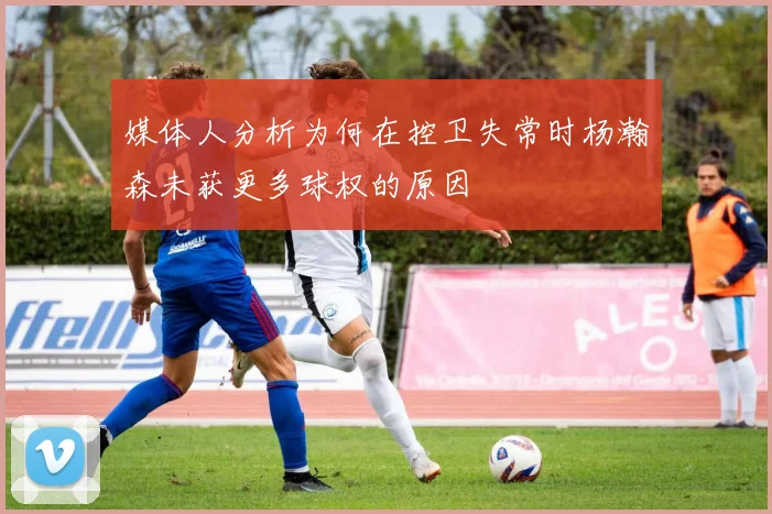 媒体人分析为何在控卫失常时杨瀚森未获更多球权的原因