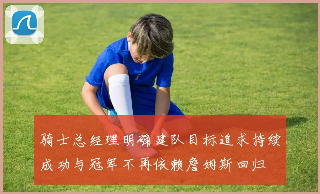 骑士总经理明确建队目标追求持续成功与冠军不再依赖詹姆斯回归