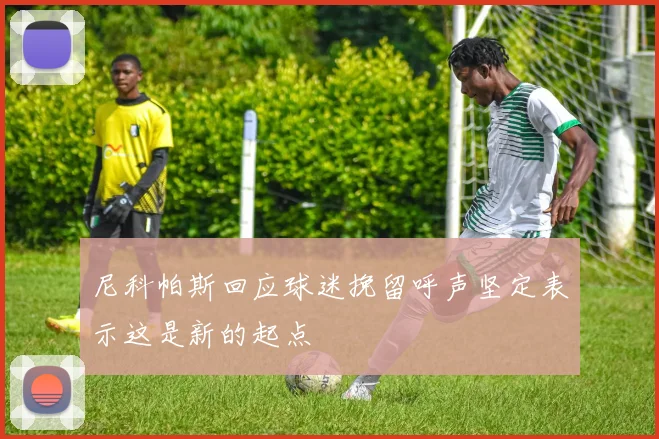 尼科帕斯回应球迷挽留呼声坚定表示这是新的起点