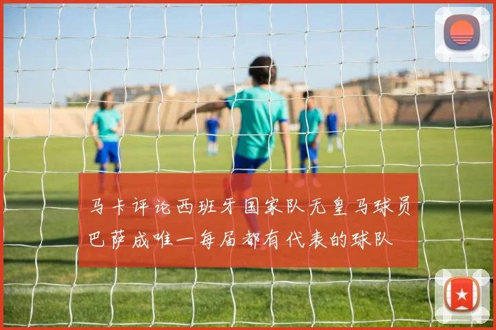 马卡评论西班牙国家队无皇马球员巴萨成唯一每届都有代表的球队