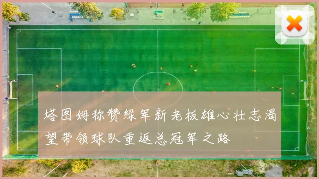 塔图姆称赞绿军新老板雄心壮志渴望带领球队重返总冠军之路