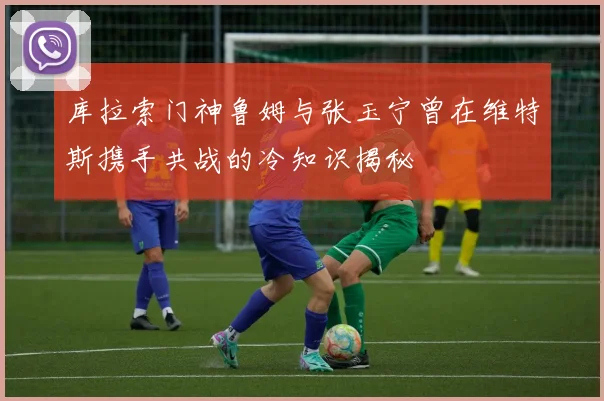 库拉索门神鲁姆与张玉宁曾在维特斯携手共战的冷知识揭秘
