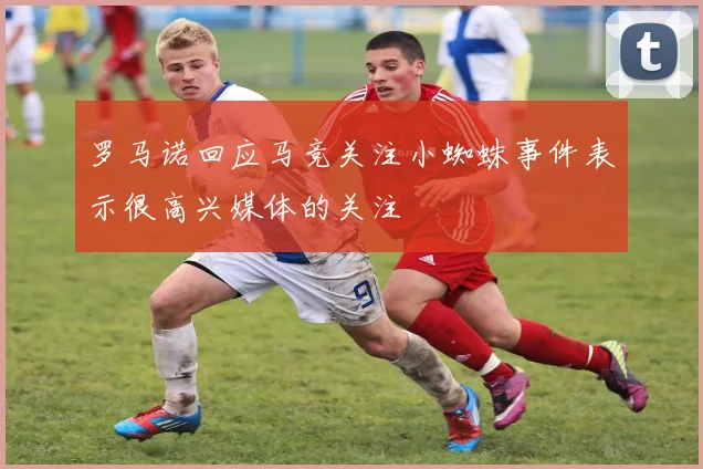 罗马诺回应马竞关注小蜘蛛事件表示很高兴媒体的关注