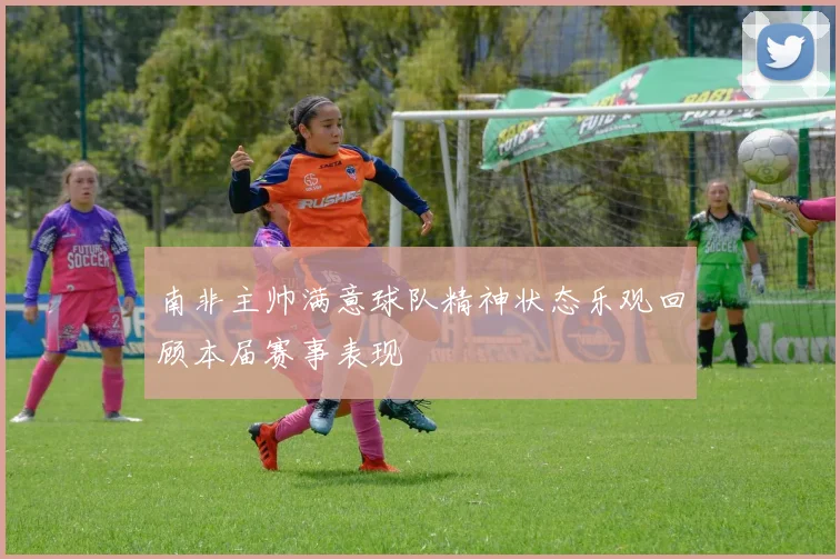 南非主帅满意球队精神状态乐观回顾本届赛事表现