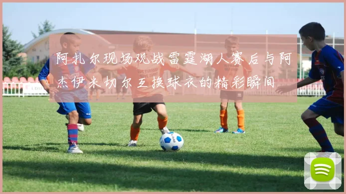阿扎尔现场观战雷霆湖人赛后与阿杰伊米切尔互换球衣的精彩瞬间