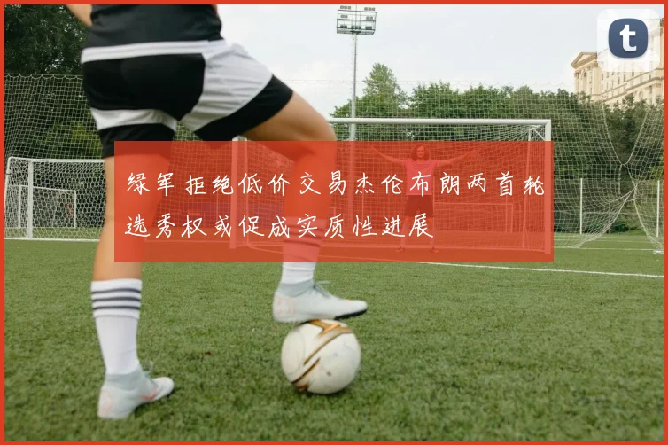 绿军拒绝低价交易杰伦布朗两首轮选秀权或促成实质性进展