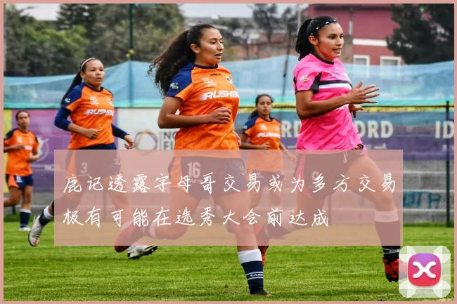 鹿记透露字母哥交易或为多方交易极有可能在选秀大会前达成